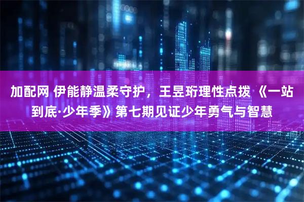 加配网 伊能静温柔守护，王昱珩理性点拨 《一站到底·少年季》第七期见证少年勇气与智慧