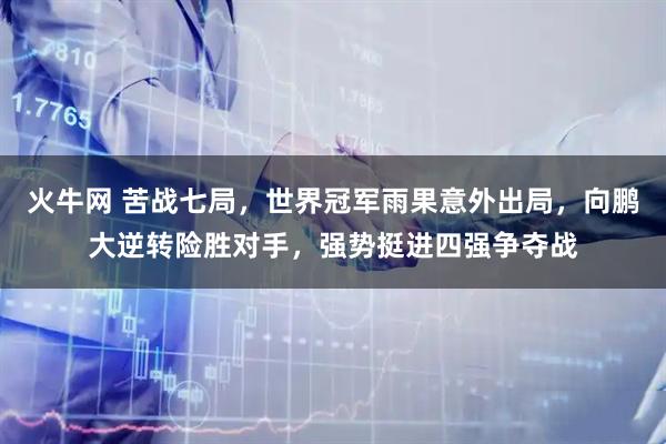 火牛网 苦战七局，世界冠军雨果意外出局，向鹏大逆转险胜对手，强势挺进四强争夺战