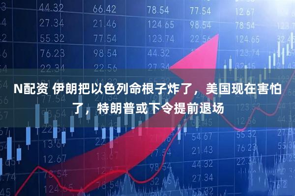 N配资 伊朗把以色列命根子炸了，美国现在害怕了，特朗普或下令提前退场