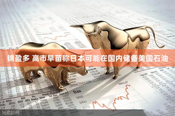 锦盈多 高市早苗称日本可能在国内储备美国石油