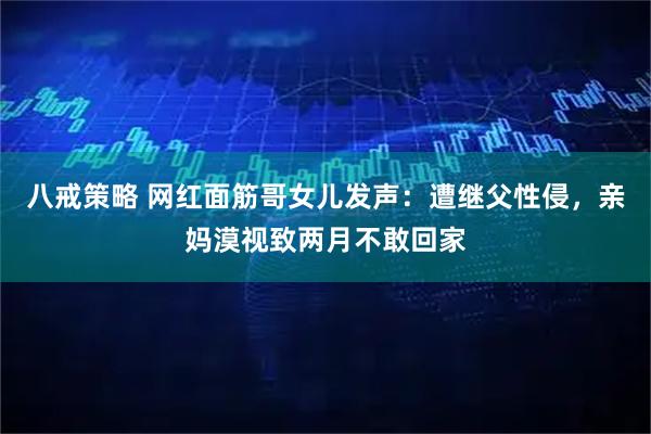 八戒策略 网红面筋哥女儿发声：遭继父性侵，亲妈漠视致两月不敢回家