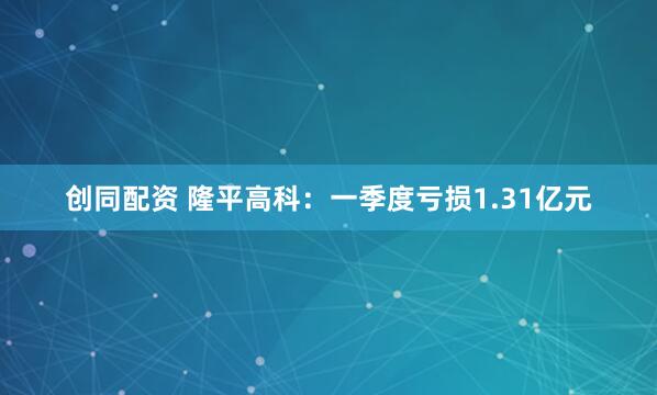 创同配资 隆平高科：一季度亏损1.31亿元