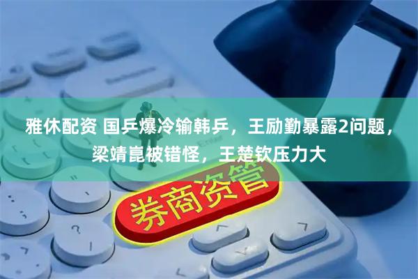 雅休配资 国乒爆冷输韩乒，王励勤暴露2问题，梁靖崑被错怪，王楚钦压力大