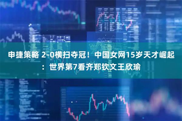 申捷策略 2-0横扫夺冠！中国女网15岁天才崛起：世界第7看齐郑钦文王欣瑜