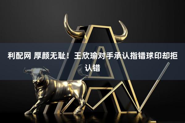 利配网 厚颜无耻！王欣瑜对手承认指错球印却拒认错