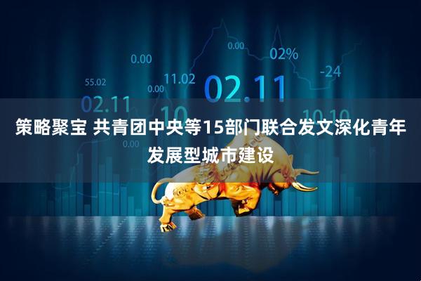 策略聚宝 共青团中央等15部门联合发文深化青年发展型城市建设