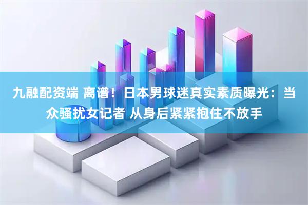九融配资端 离谱！日本男球迷真实素质曝光：当众骚扰女记者 从身后紧紧抱住不放手