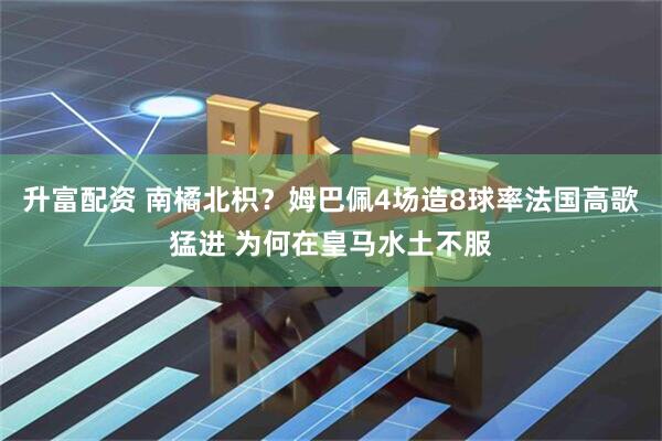 升富配资 南橘北枳？姆巴佩4场造8球率法国高歌猛进 为何在皇马水土不服