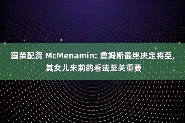 国荣配资 McMenamin: 詹姆斯最终决定将至, 其女儿朱莉的看法至关重要