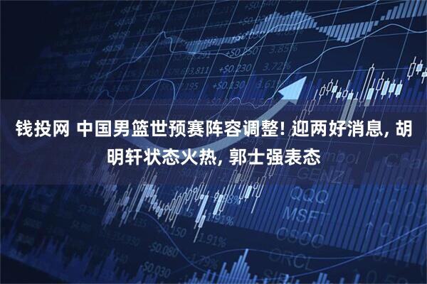 钱投网 中国男篮世预赛阵容调整! 迎两好消息, 胡明轩状态火热, 郭士强表态