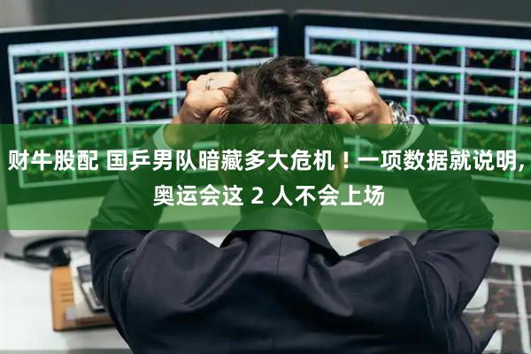 财牛股配 国乒男队暗藏多大危机 ! 一项数据就说明, 奥运会这 2 人不会上场