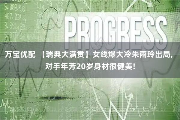 万宝优配 【瑞典大满贯】女线爆大冷朱雨玲出局, 对手年芳20岁身材很健美!